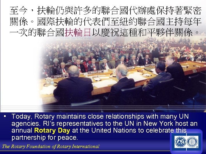 至今，扶輪仍與許多的聯合國代辦處保持著緊密 關係。國際扶輪的代表們至紐約聯合國主持每年 一次的聯合國扶輪日以慶祝這種和平夥伴關係。 • Today, Rotary maintains close relationships with many UN agencies. RI’s