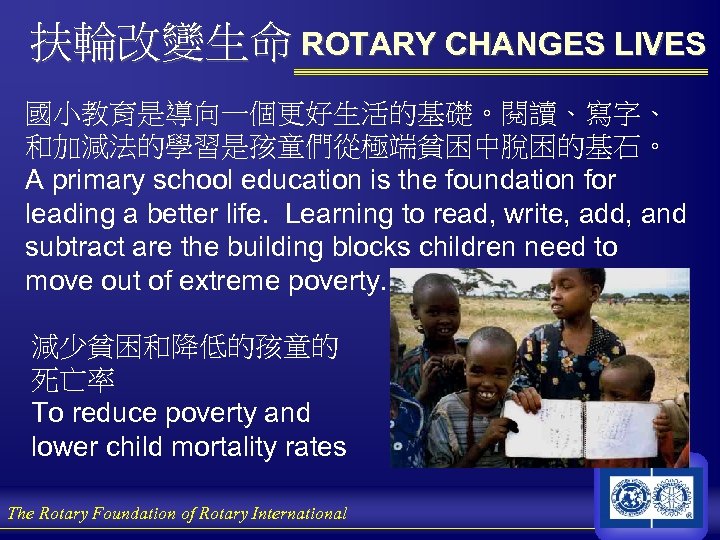 扶輪改變生命 ROTARY CHANGES LIVES 國小教育是導向一個更好生活的基礎。閱讀、寫字、 和加減法的學習是孩童們從極端貧困中脫困的基石。 A primary school education is the foundation for
