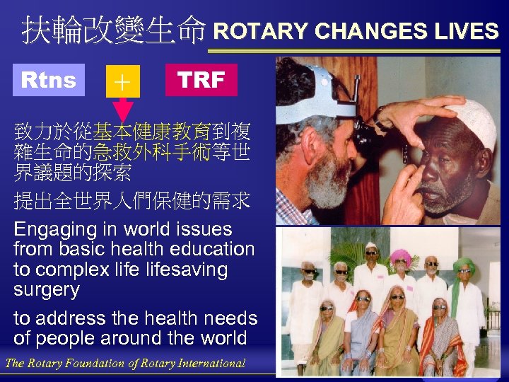 扶輪改變生命 ROTARY CHANGES LIVES Rtns ＋ TRF 致力於從基本健康教育到複 雜生命的急救外科手術等世 界議題的探索 提出全世界人們保健的需求 Engaging in world