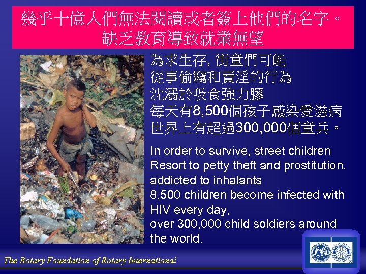 幾乎十億人們無法閱讀或者簽上他們的名字。 缺乏教育導致就業無望 為求生存, 街童們可能 從事偷竊和賣淫的行為 沈溺於吸食強力膠 每天有8, 500個孩子感染愛滋病 世界上有超過300, 000個童兵。 In order to survive,