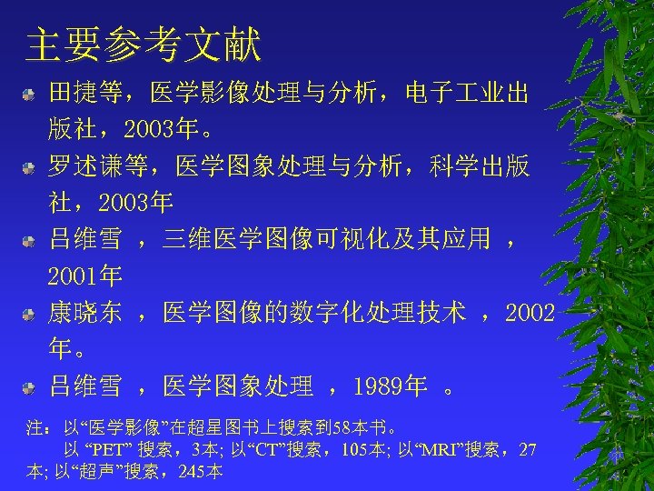 主要参考文献 田捷等，医学影像处理与分析，电子 业出 版社，2003年。 罗述谦等，医学图象处理与分析，科学出版 社，2003年 吕维雪 ，三维医学图像可视化及其应用 ， 2001年 康晓东 ，医学图像的数字化处理技术 ，2002 年。