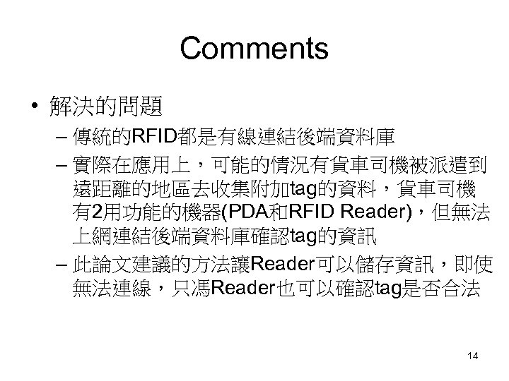 Comments • 解決的問題 – 傳統的RFID都是有線連結後端資料庫 – 實際在應用上，可能的情況有貨車司機被派遣到 遠距離的地區去收集附加tag的資料，貨車司機 有2用功能的機器(PDA和RFID Reader)，但無法 上網連結後端資料庫確認tag的資訊 – 此論文建議的方法讓Reader可以儲存資訊，即使 無法連線，只馮Reader也可以確認tag是否合法