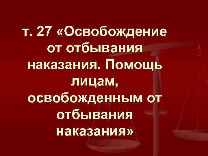 т. 27 «Освобождение от отбывания наказания. Помощь лицам, освобожденным от отбывания наказания» 