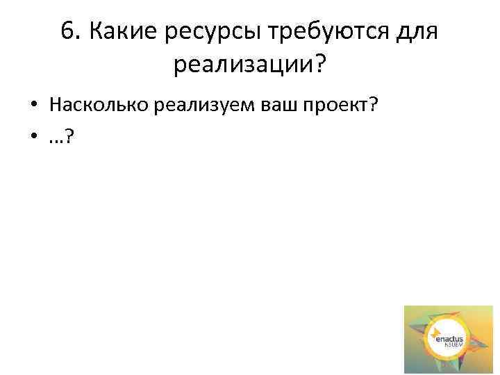 6. Какие ресурсы требуются для реализации? • Насколько реализуем ваш проект? • …? 