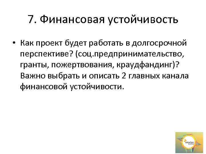 7. Финансовая устойчивость • Как проект будет работать в долгосрочной перспективе? (соц. предпринимательство, гранты,