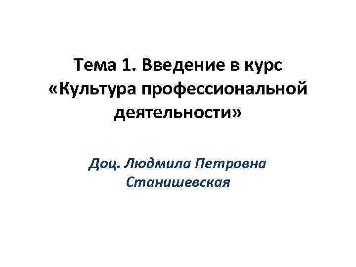 Тема 1. Введение в курс «Культура профессиональной деятельности» Доц. Людмила Петровна Станишевская 