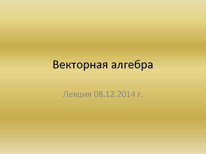 Векторная алгебра Лекция 08. 12. 2014 г. 