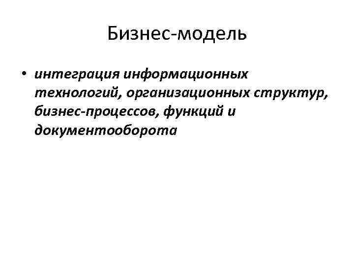 Бизнес-модель • интеграция информационных технологий, организационных структур, бизнес-процессов, функций и документооборота 