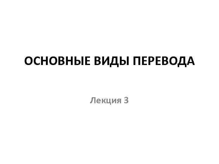 ОСНОВНЫЕ ВИДЫ ПЕРЕВОДА Лекция 3 