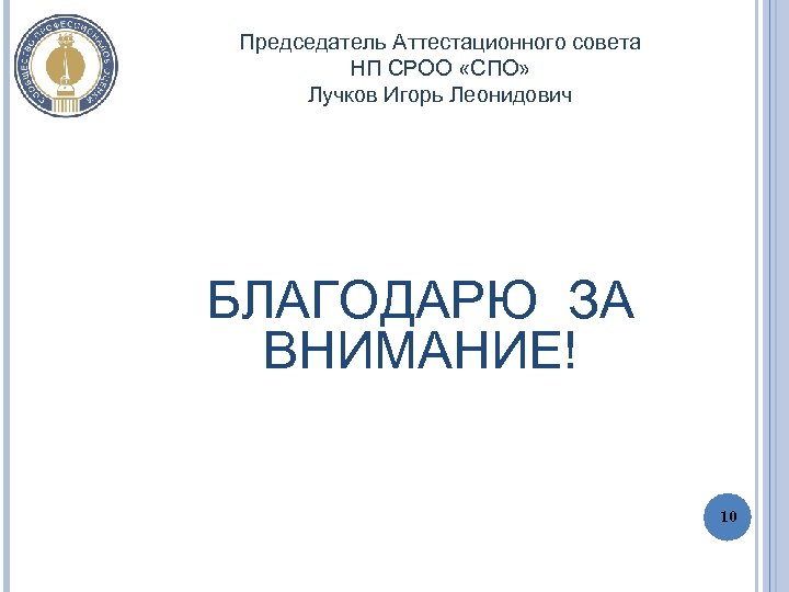 Председатель Аттестационного совета НП СРОО «СПО» Лучков Игорь Леонидович БЛАГОДАРЮ ЗА ВНИМАНИЕ! 10 