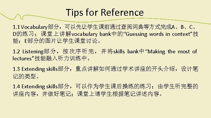 Tips for Reference 1. 1 Vocabulary部分，可以先让学生课前通过查阅词典等方式完成A、B、C、 D的练习；课堂上讲解vocabulary bank中的“Guessing words in context”技 能；E部分的图片让学生课堂讨论。 1. 2