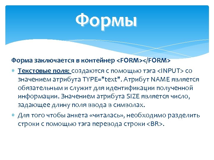 Формы Форма заключается в контейнер <FORM></FORM> Текстовые поля: создаются с помощью тэга <INPUT> со