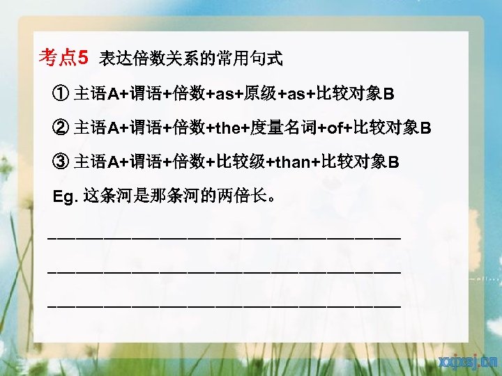 考点 5 表达倍数关系的常用句式 ① 主语A+谓语+倍数+as+原级+as+比较对象B ② 主语A+谓语+倍数+the+度量名词+of+比较对象B ③ 主语A+谓语+倍数+比较级+than+比较对象B Eg. 这条河是那条河的两倍长。 ______________________________________ 