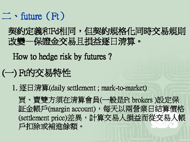 二、future（Ft） 契約定義和Fd相同，但契約規格化同時交易規則 改變—保證金交易且損益逐日清算。 How to hedge risk by futures ? (一) Ft的交易特性 1. 逐日清算(daily