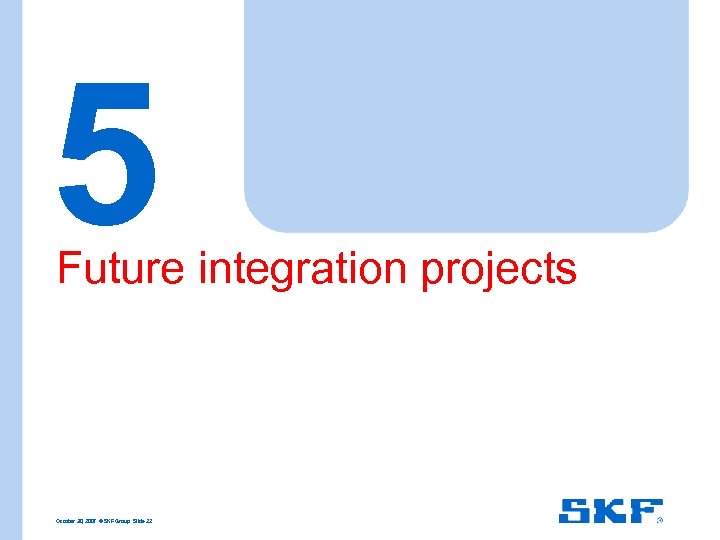 5 Future integration projects October 30, 2007 © SKF Group Slide 22 