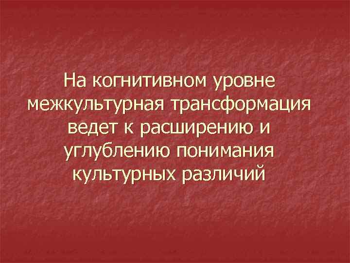 На когнитивном уровне межкультурная трансформация ведет к расширению и углублению понимания культурных различий 