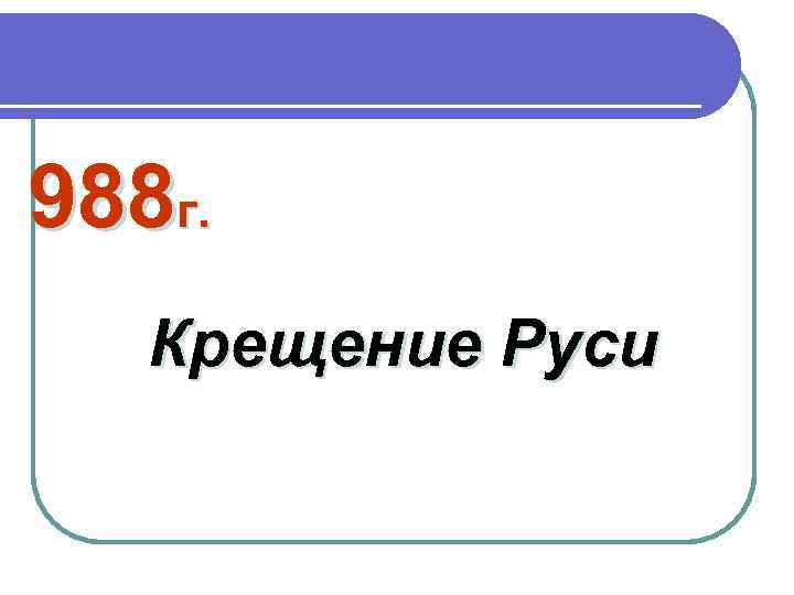 988 г. Крещение Руси 