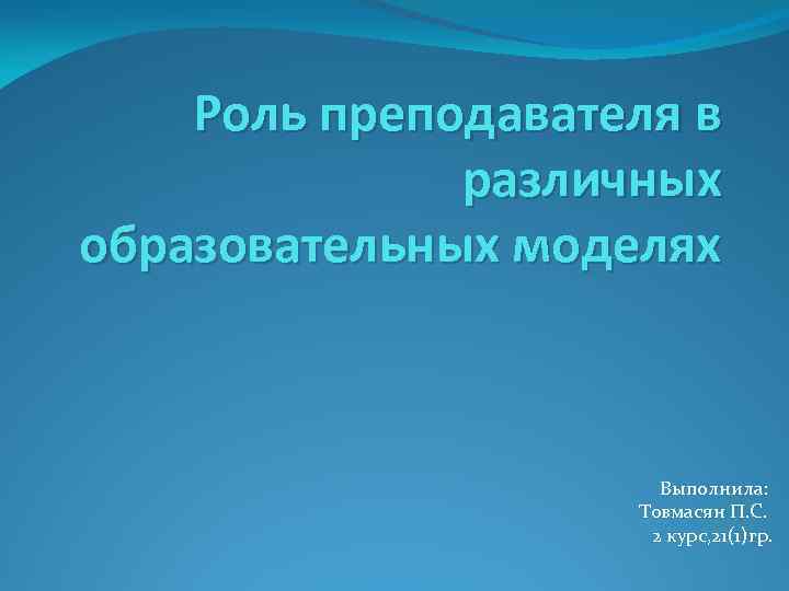 Роль преподавателя в различных образовательных моделях Выполнила: Товмасян П. С. 2 курс, 21(1)гр. 