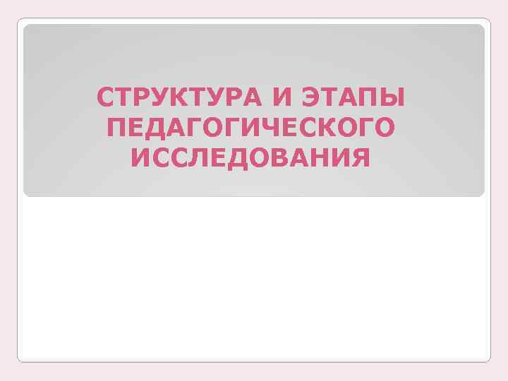 СТРУКТУРА И ЭТАПЫ ПЕДАГОГИЧЕСКОГО ИССЛЕДОВАНИЯ 