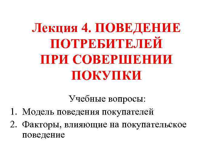 Лекция 4. ПОВЕДЕНИЕ ПОТРЕБИТЕЛЕЙ ПРИ СОВЕРШЕНИИ ПОКУПКИ Учебные вопросы: 1. Модель поведения покупателей 2.