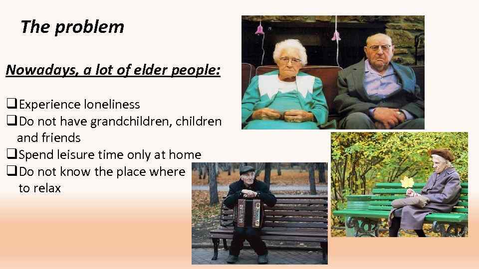 The problem Nowadays, a lot of elder people: q. Experience loneliness q. Do not