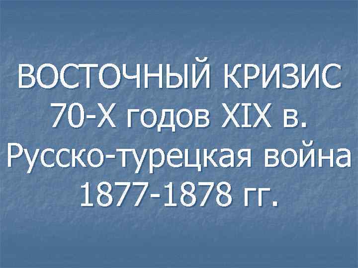 ВОСТОЧНЫЙ КРИЗИС 70 -Х годов XIX в. Русско-турецкая война 1877 -1878 гг. 