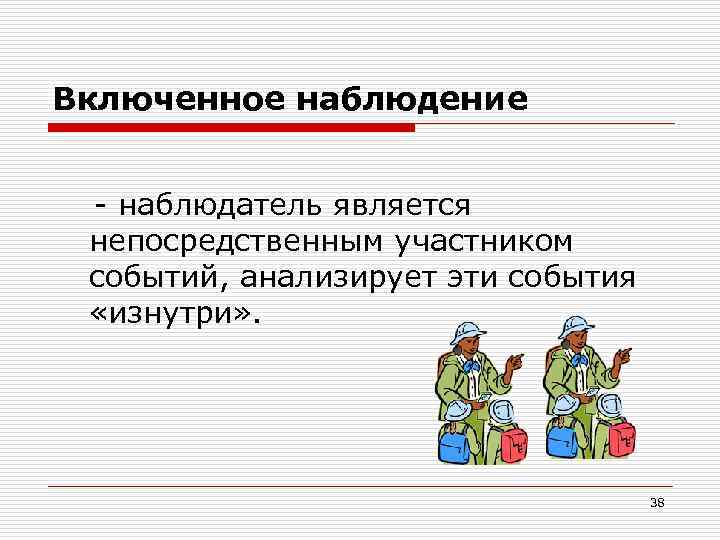 Включенное наблюдение - наблюдатель является непосредственным участником событий, анализирует эти события «изнутри» . 38