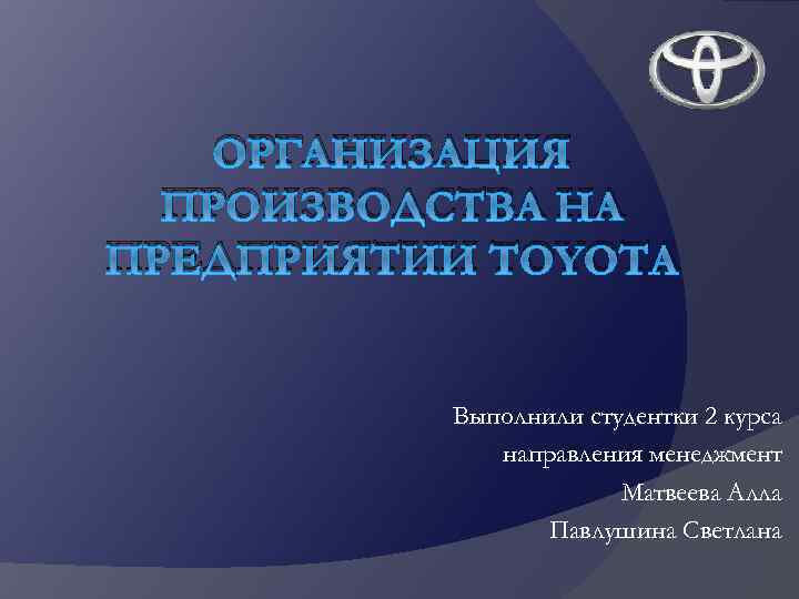 ОРГАНИЗАЦИЯ ПРОИЗВОДСТВА НА ПРЕДПРИЯТИИ TOYOTA Выполнили студентки 2 курса направления менеджмент Матвеева Алла Павлушина