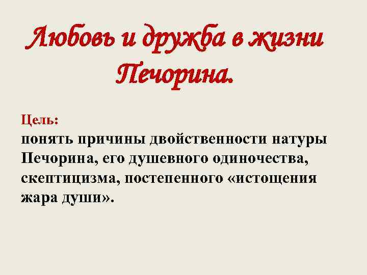 Любовь и дружба в жизни Печорина. Цель: понять причины двойственности натуры Печорина, его душевного
