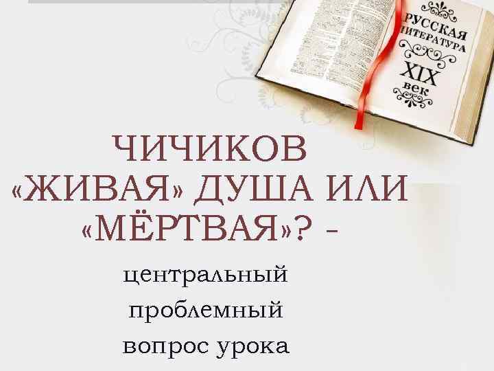 ЧИЧИКОВ «ЖИВАЯ» ДУША ИЛИ «МЁРТВАЯ» ? центральный проблемный вопрос урока 