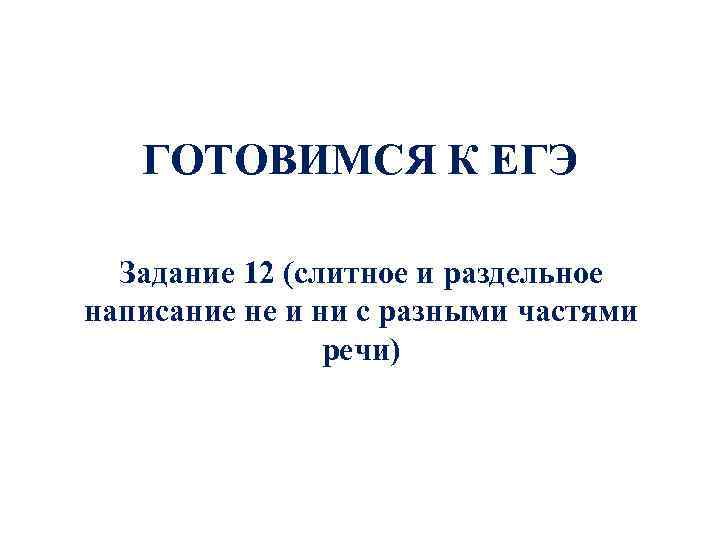 ГОТОВИМСЯ К ЕГЭ Задание 12 (слитное и раздельное написание не и ни с разными