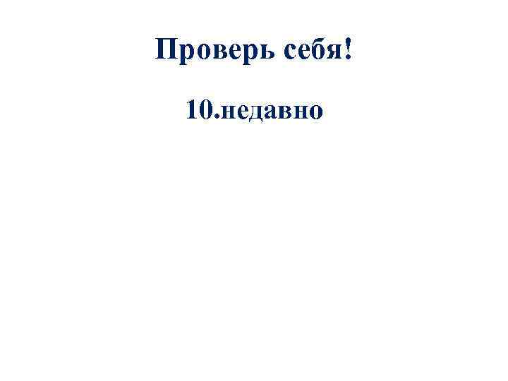 Проверь себя! 10. недавно 