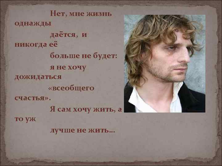 Нет, мне жизнь однажды даётся, и никогда её больше не будет: я не хочу