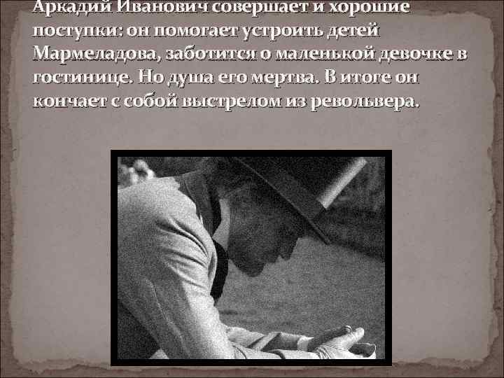 Аркадий Иванович совершает и хорошие поступки: он помогает устроить детей Мармеладова, заботится о маленькой