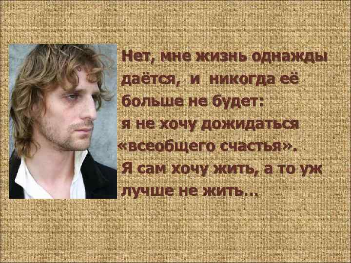 Нет, мне жизнь однажды даётся, и никогда её больше не будет: я не хочу