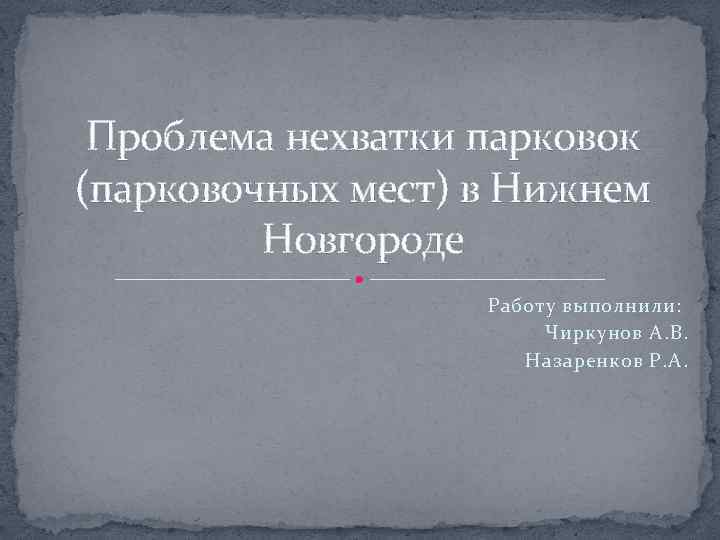 Проблема нехватки парковок (парковочных мест) в Нижнем Новгороде Работу выполнили: Чиркунов А. В. Назаренков