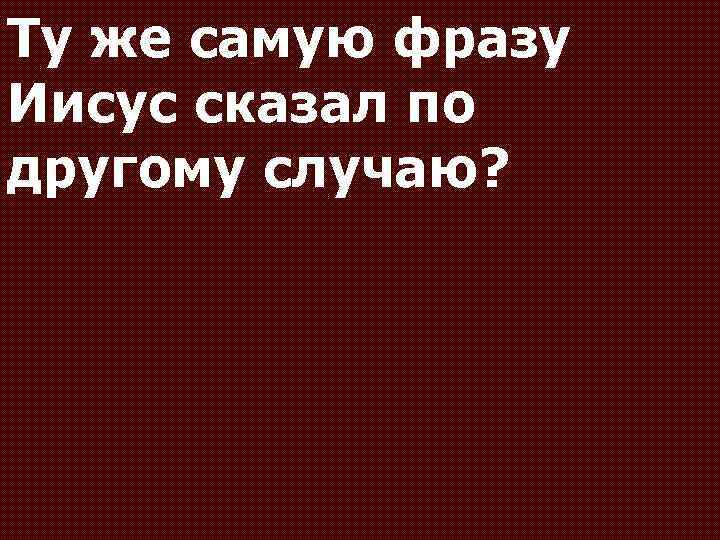 Ту же самую фразу Иисус сказал по другому случаю? 