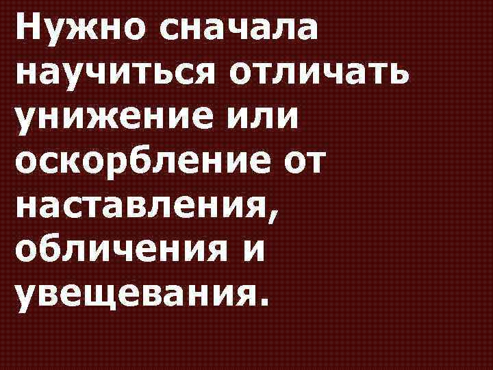 Нужно сначала научиться отличать унижение или оскорбление от наставления, обличения и увещевания. 