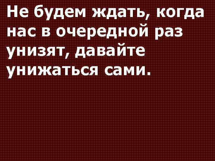 Не будем ждать, когда нас в очередной раз унизят, давайте унижаться сами. 
