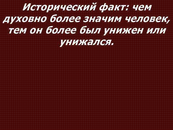 Исторический факт: чем духовно более значим человек, тем он более был унижен или унижался.