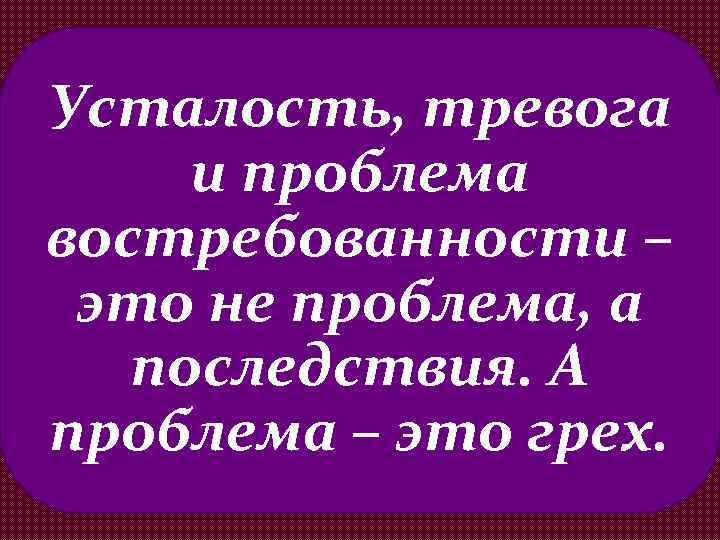 Усталость, тревога и проблема востребованности – это не проблема, а последствия. А проблема –
