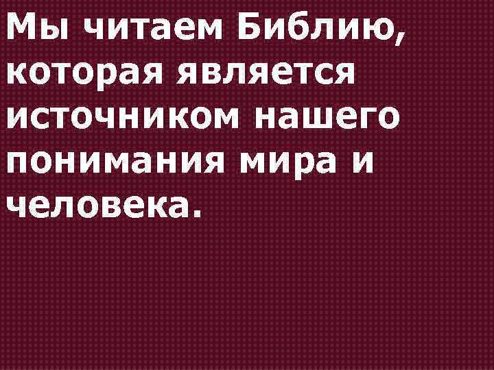 Мы читаем Библию, которая является источником нашего понимания мира и человека. 