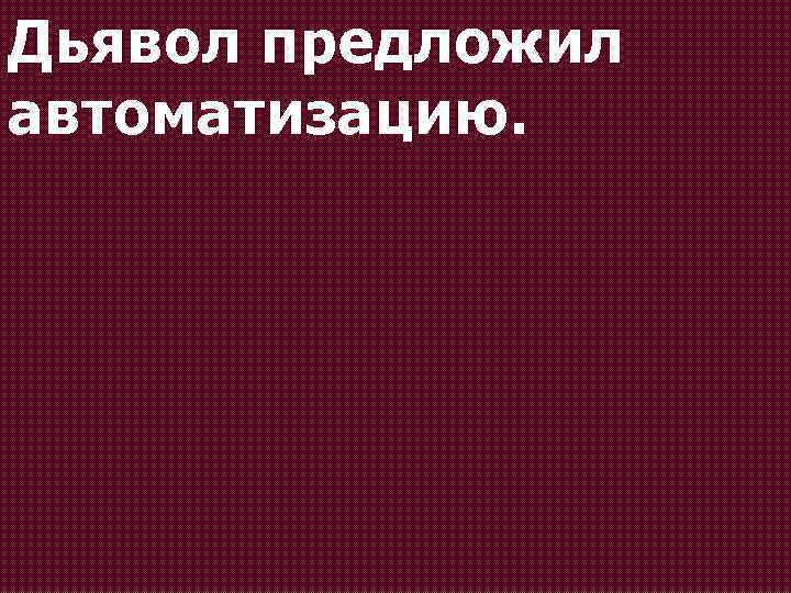 Дьявол предложил автоматизацию. 