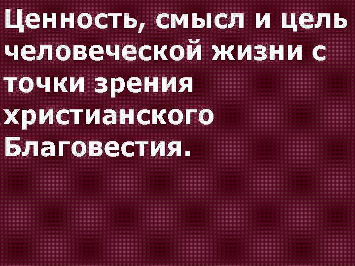 Ценность, смысл и цель человеческой жизни с точки зрения христианского Благовестия. 