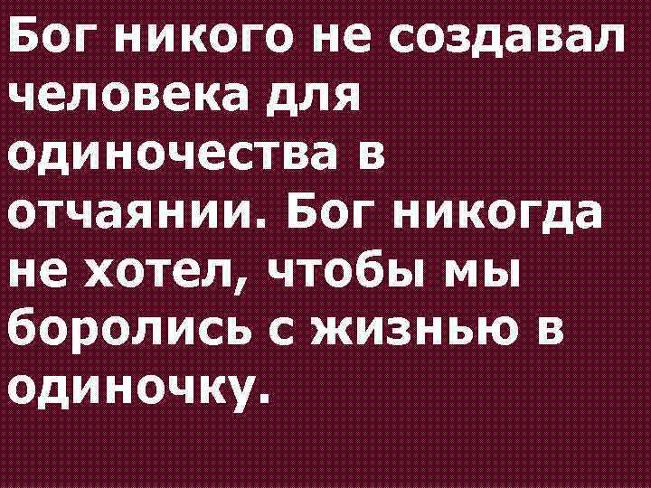 Бог никого не создавал человека для одиночества в отчаянии. Бог никогда не хотел, чтобы