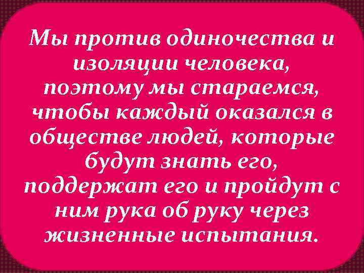 Мы против одиночества и изоляции человека, поэтому мы стараемся, чтобы каждый оказался в обществе