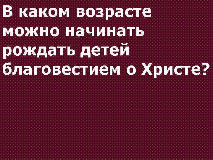 В каком возрасте можно начинать рождать детей благовестием о Христе? 