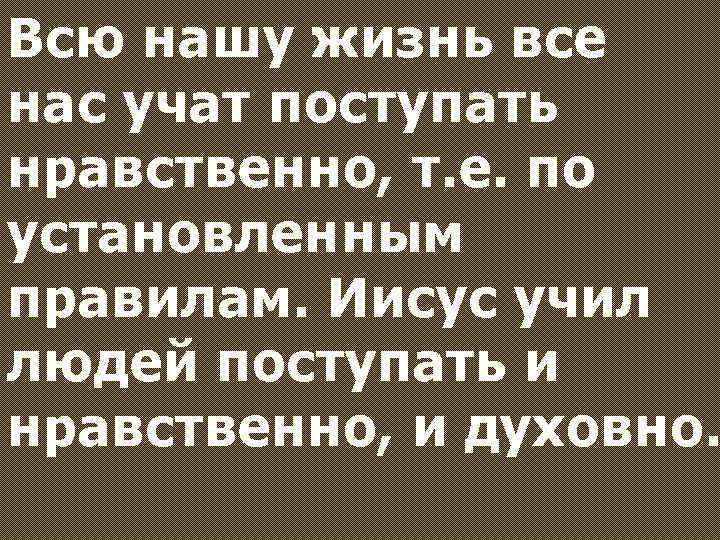 Всю нашу жизнь все нас учат поступать нравственно, т. е. по установленным правилам. Иисус