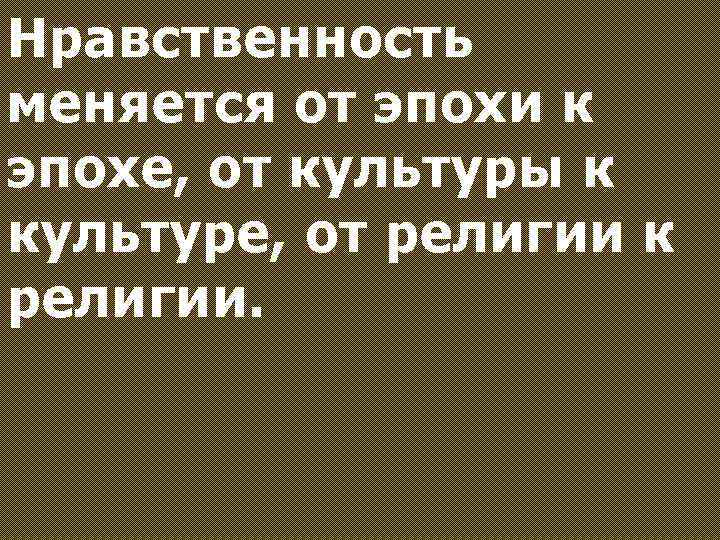Нравственность меняется от эпохи к эпохе, от культуры к культуре, от религии к религии.