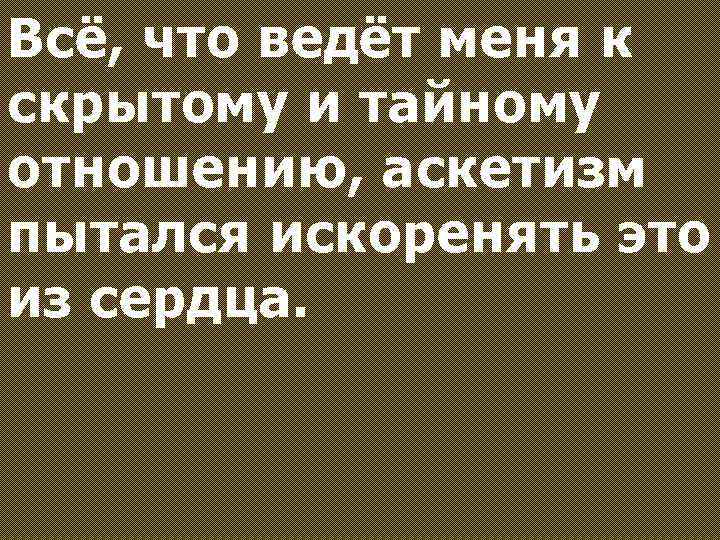 Всё, что ведёт меня к скрытому и тайному отношению, аскетизм пытался искоренять это из